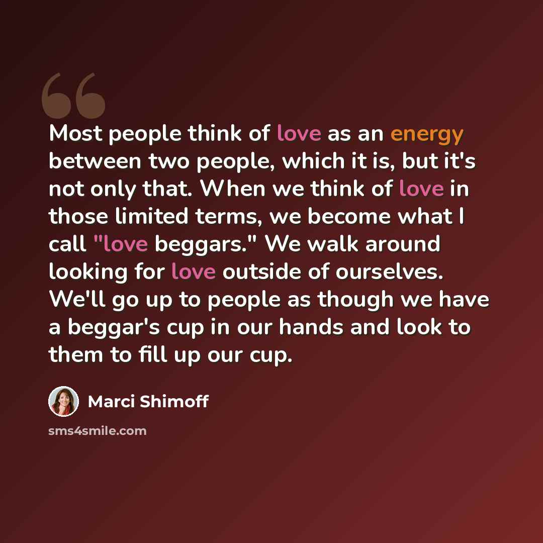 “Most people think of love as an energy between two people, which it is, but it's not only that. When we think of love in those limited terms, we become what I call "love beggars." We walk around looking for love outside of ourselves. We'll go up to people as though we have a beggar's cup in our…” quote by Marci Shimoff