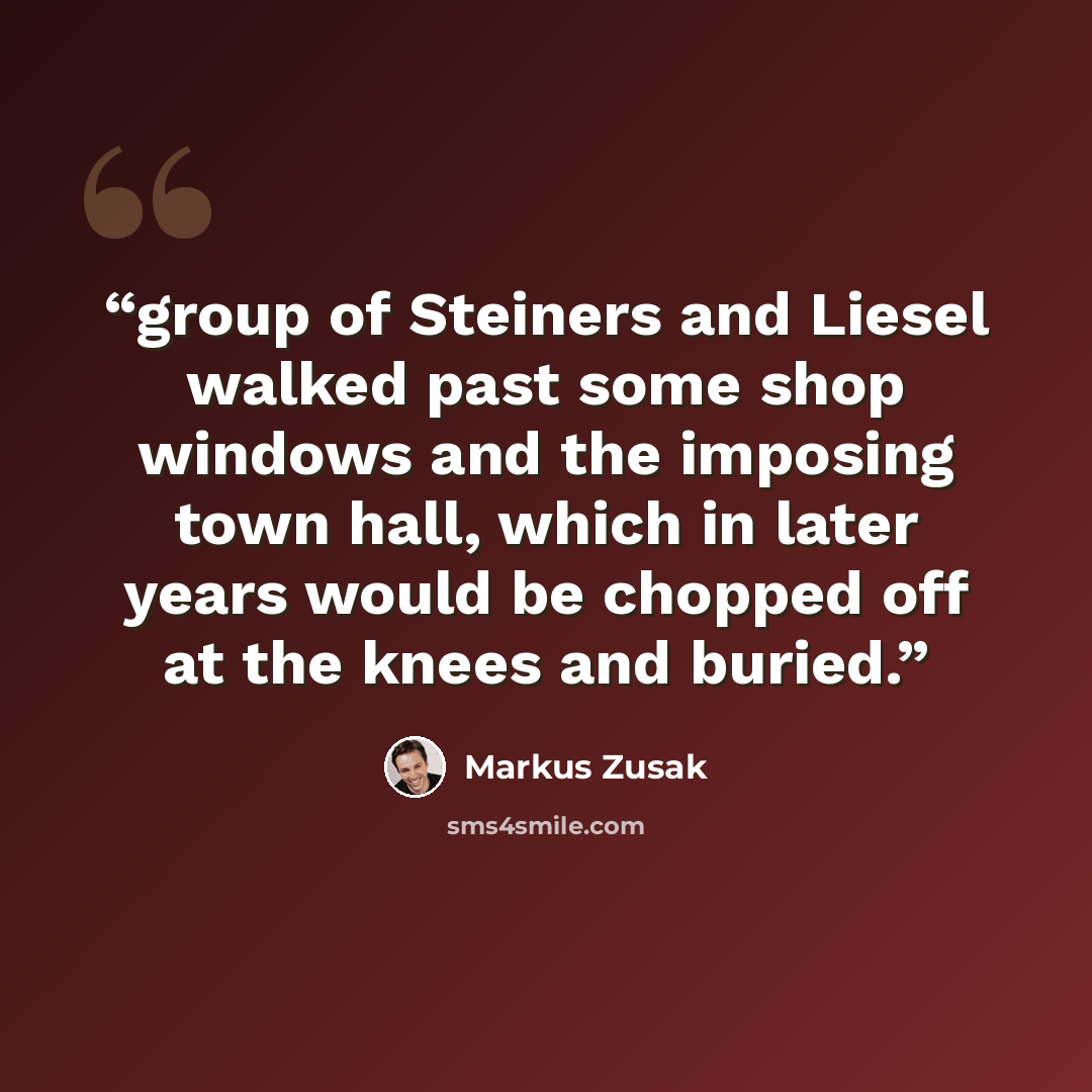 “group of Steiners and Liesel walked past some shop windows and the imposing town hall, which in later years would be chopped off at the knees and buried.” quote by Markus Zusak