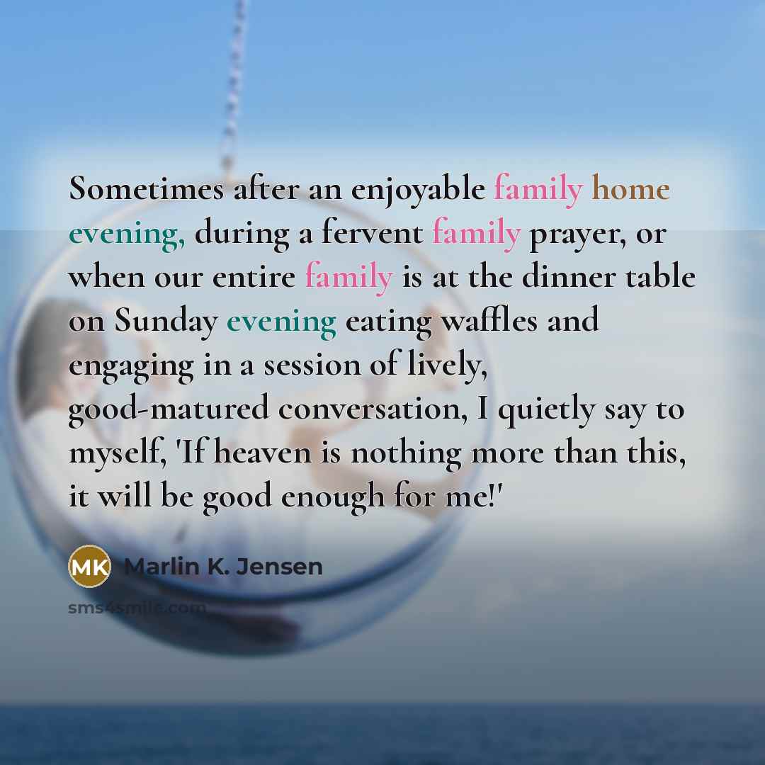 “Sometimes after an enjoyable family home evening, during a fervent family prayer, or when our entire family is at the dinner table on Sunday evening eating waffles and engaging in a session of lively, good-matured conversation, I quietly say to myself, 'If heaven is nothing more than this, it will…” quote by Marlin K. Jensen