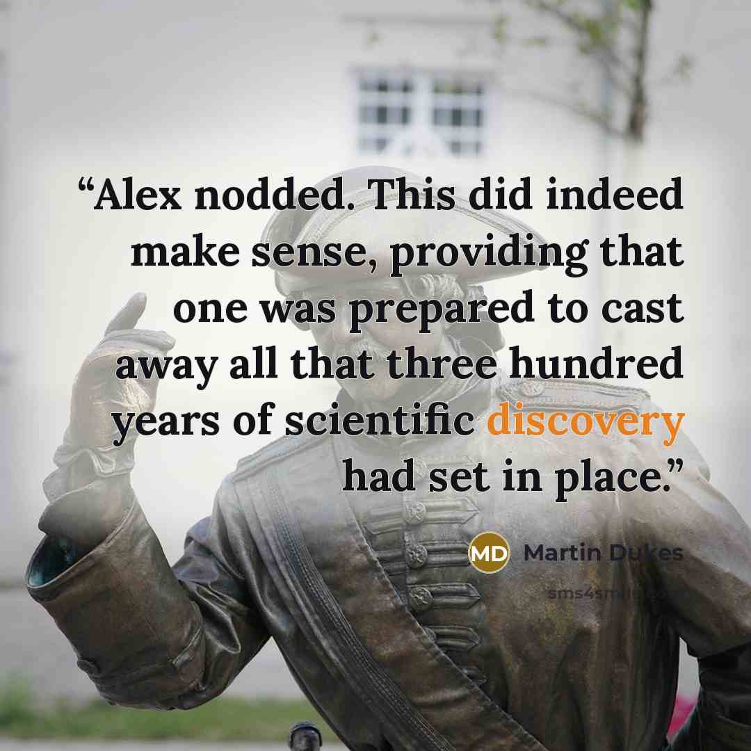 “Alex nodded. This did indeed make sense, providing that one was prepared to cast away all that three hundred years of scientific discovery had set in place.” quote by Martin Dukes