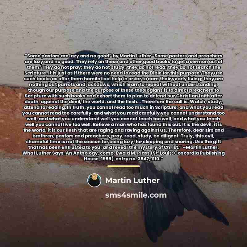 “Some pastors are lazy and no good” by Martin Luther “Some pastors and preachers are lazy and no good. They rely on these and other good books to get a sermon out of them. They do not pray; they do not study; they do not read; they do not search the Scripture. It is just as if there were no need to…” quote by Martin Luther