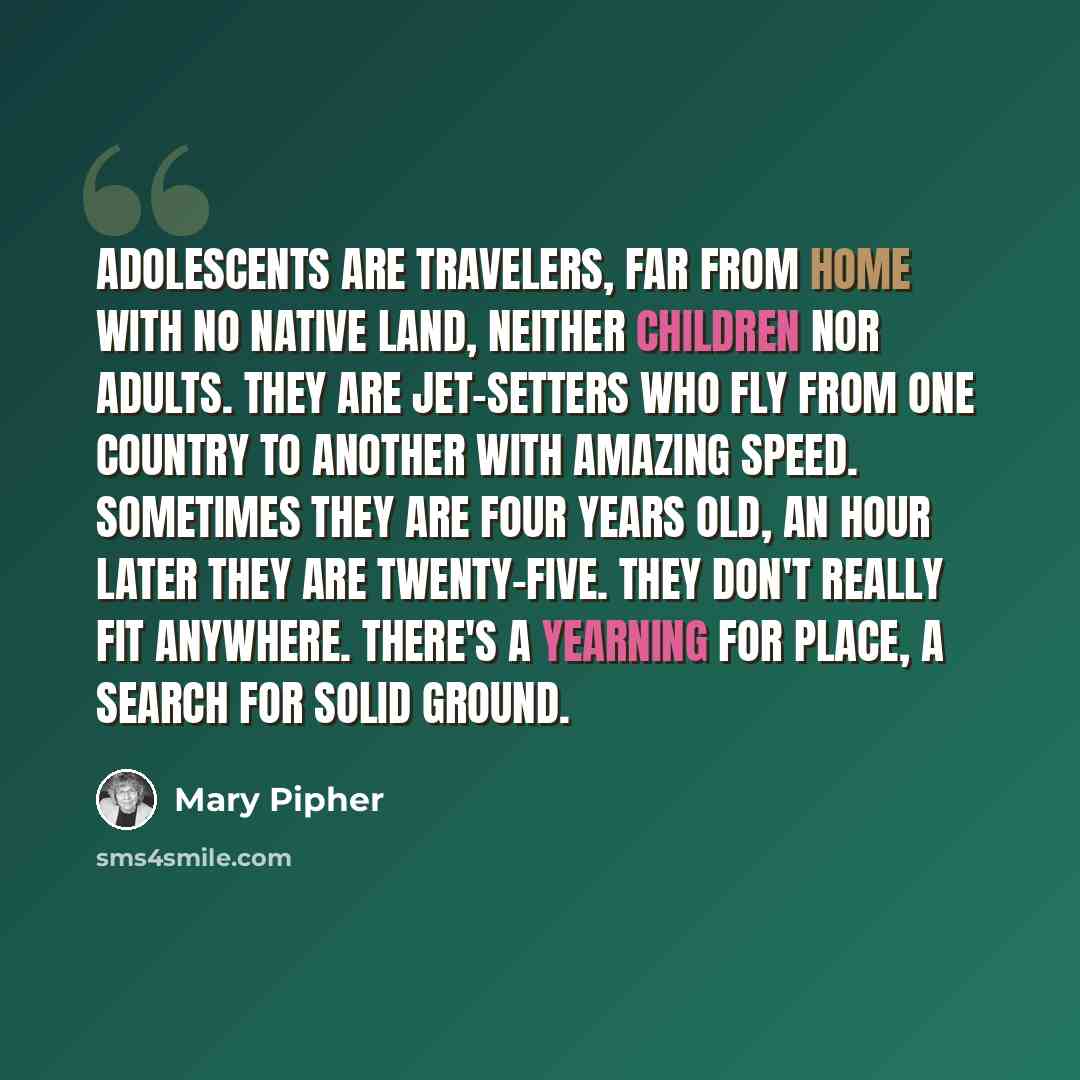 “Adolescents are travelers, far from home with no native land, neither children nor adults. They are jet-setters who fly from one country to another with amazing speed. Sometimes they are four years old, an hour later they are twenty-five. They don't really fit anywhere. There's a yearning for…” quote by Mary Pipher