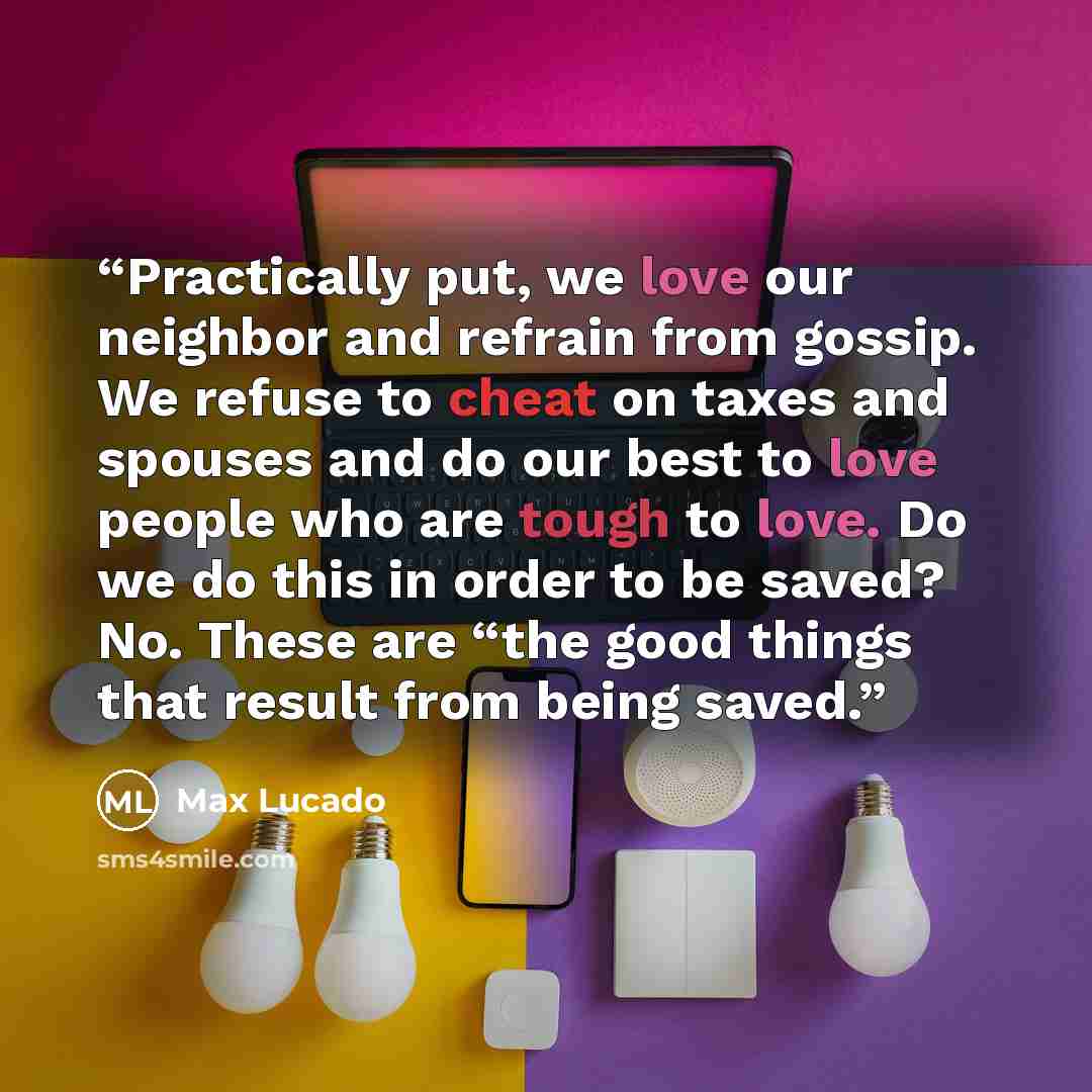 “Practically put, we love our neighbor and refrain from gossip. We refuse to cheat on taxes and spouses and do our best to love people who are tough to love. Do we do this in order to be saved? No. These are “the good things that result from being saved.” quote by Max Lucado