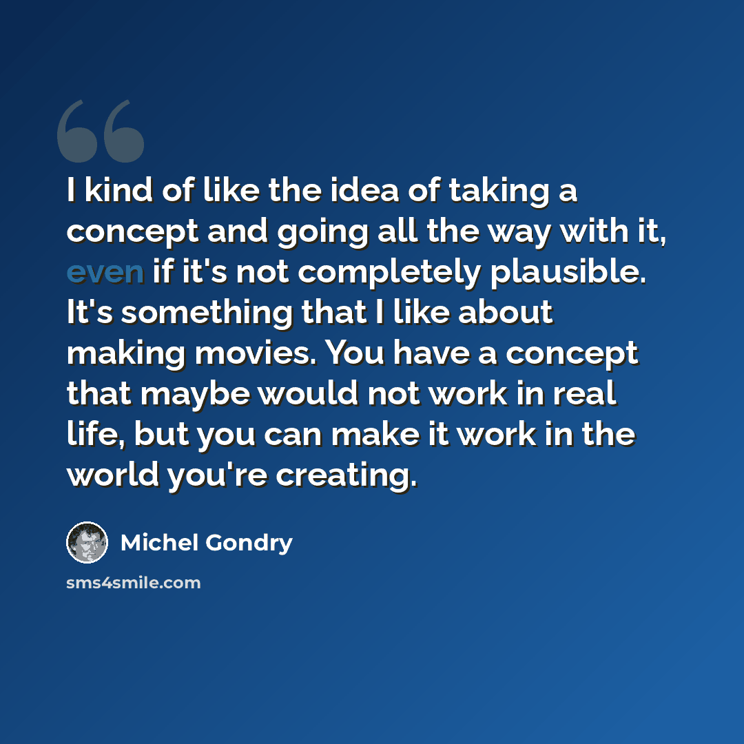 “I kind of like the idea of taking a concept and going all the way with it, even if it's not completely plausible. It's something that I like about making movies. You have a concept that maybe would not work in real life, but you can make it work in the world you're creating.” quote by Michel Gondry