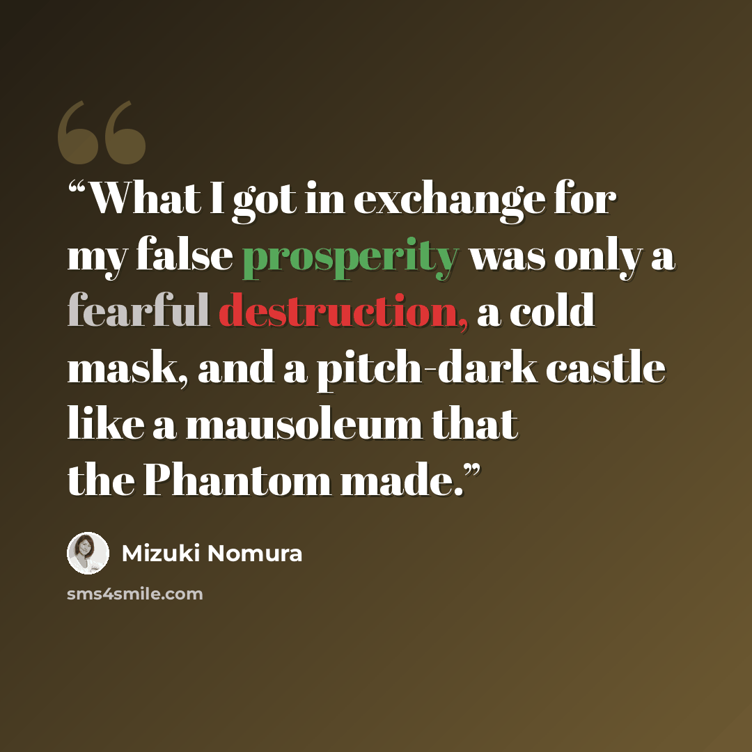 “What I got in exchange for my false prosperity was only a fearful destruction, a cold mask, and a pitch-dark castle like a mausoleum that the Phantom made.” quote by Mizuki Nomura