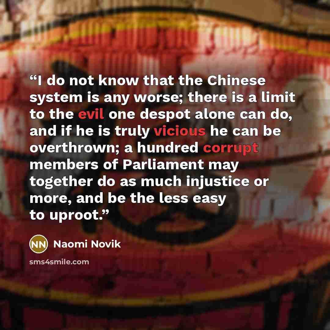 “I do not know that the Chinese system is any worse; there is a limit to the evil one despot alone can do, and if he is truly vicious he can be overthrown; a hundred corrupt members of Parliament may together do as much injustice or more, and be the less easy to uproot.” quote by Naomi Novik