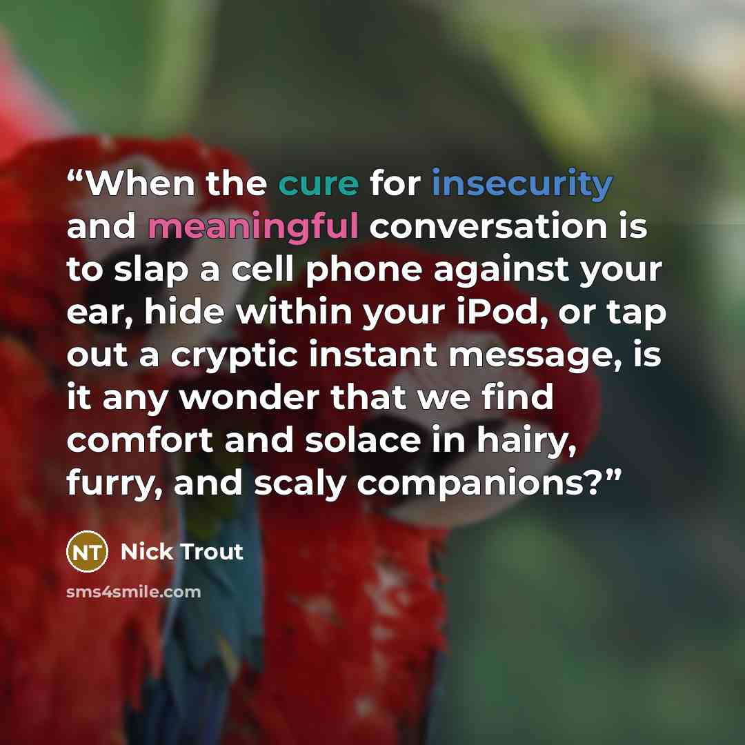 “When the cure for insecurity and meaningful conversation is to slap a cell phone against your ear, hide within your iPod, or tap out a cryptic instant message, is it any wonder that we find comfort and solace in hairy, furry, and scaly companions?” quote by Nick Trout