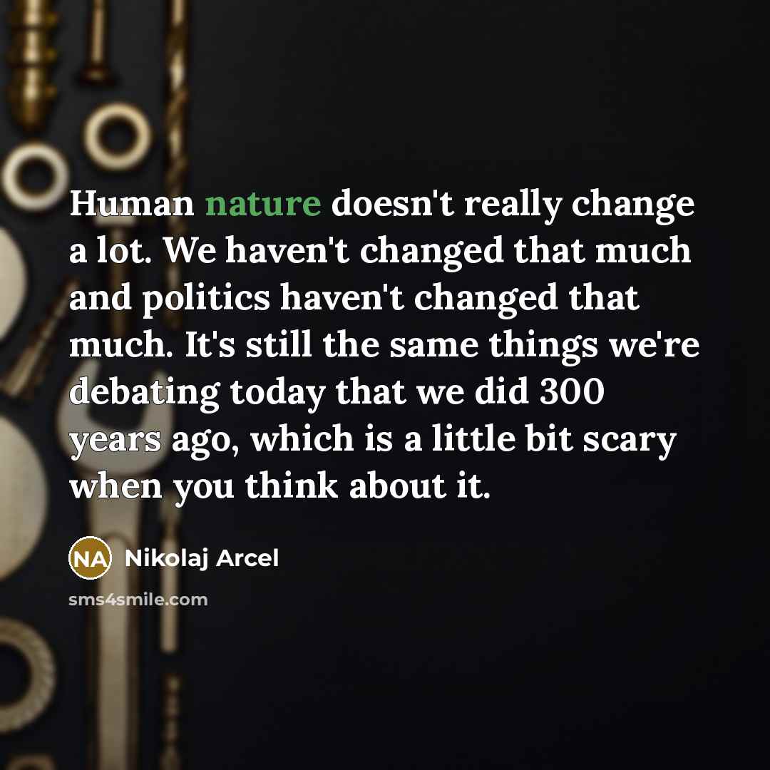 “Human nature doesn't really change a lot. We haven't changed that much and politics haven't changed that much. It's still the same things we're debating today that we did 300 years ago, which is a little bit scary when you think about it.” quote by Nikolaj Arcel