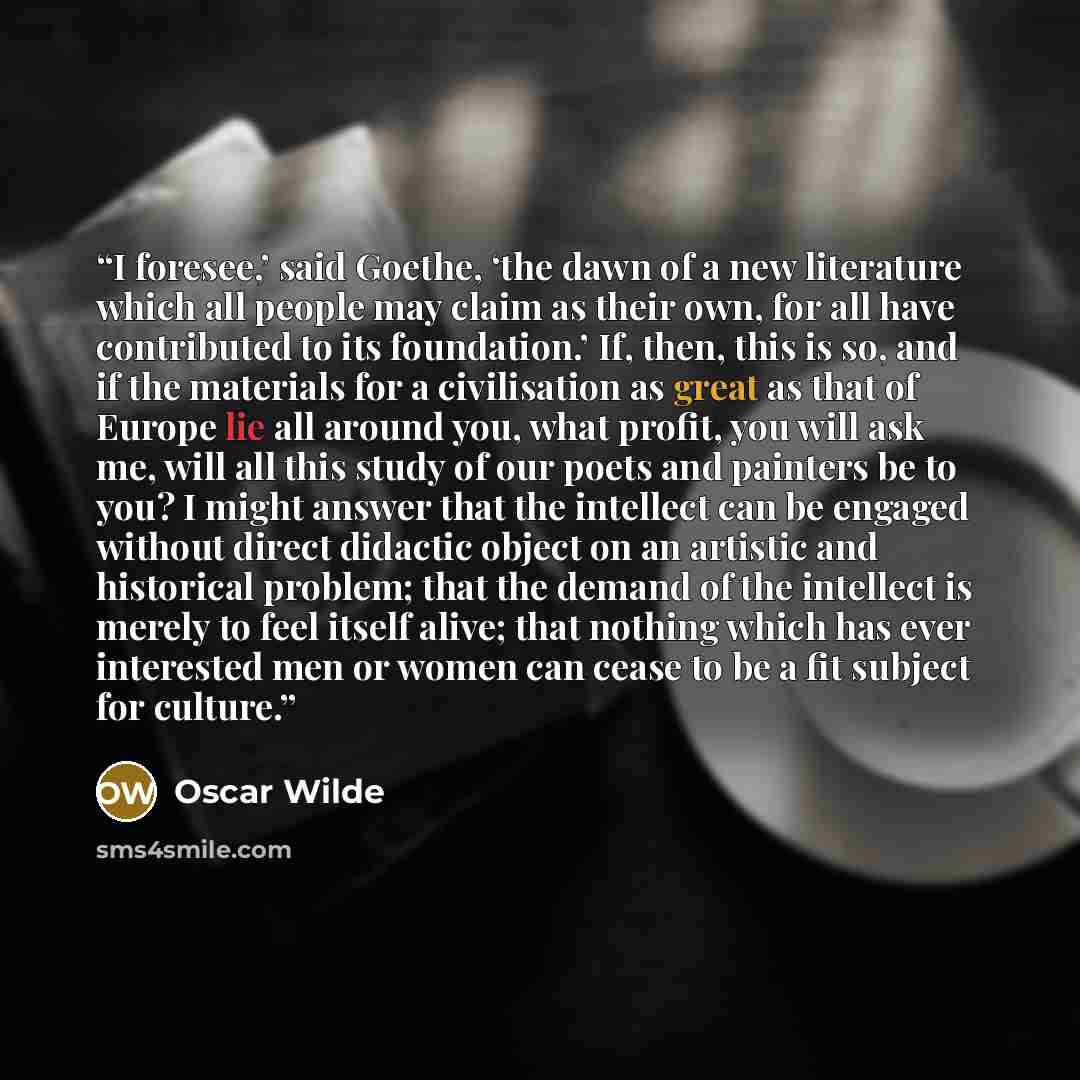 “I foresee,’ said Goethe, ‘the dawn of a new literature which all people may claim as their own, for all have contributed to its foundation.’ If, then, this is so, and if the materials for a civilisation as great as that of Europe lie all around you, what profit, you will ask me, will all this…” quote by Oscar Wilde