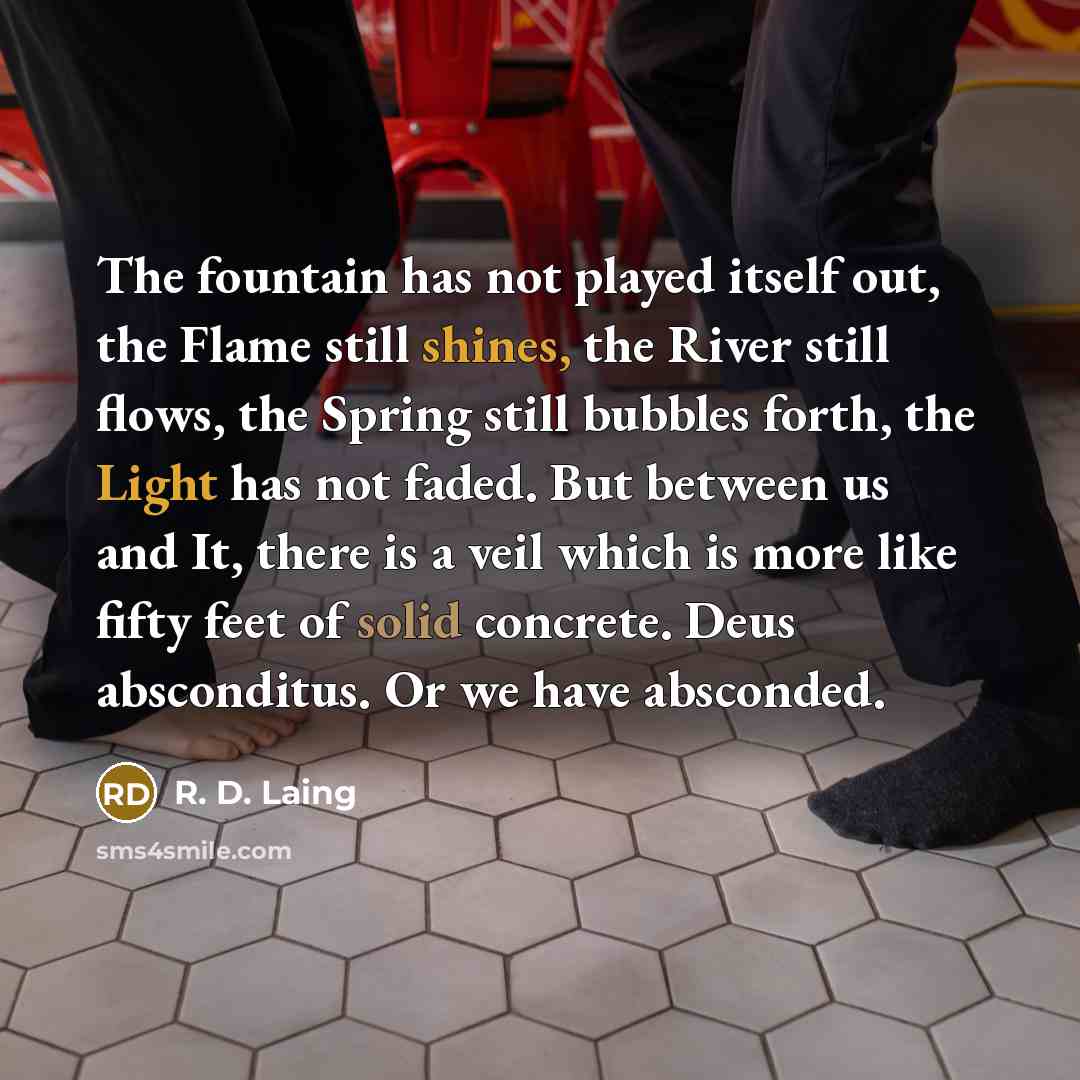 “The fountain has not played itself out, the Flame still shines, the River still flows, the Spring still bubbles forth, the Light has not faded. But between us and It, there is a veil which is more like fifty feet of solid concrete. Deus absconditus. Or we have absconded.” quote by R. D. Laing