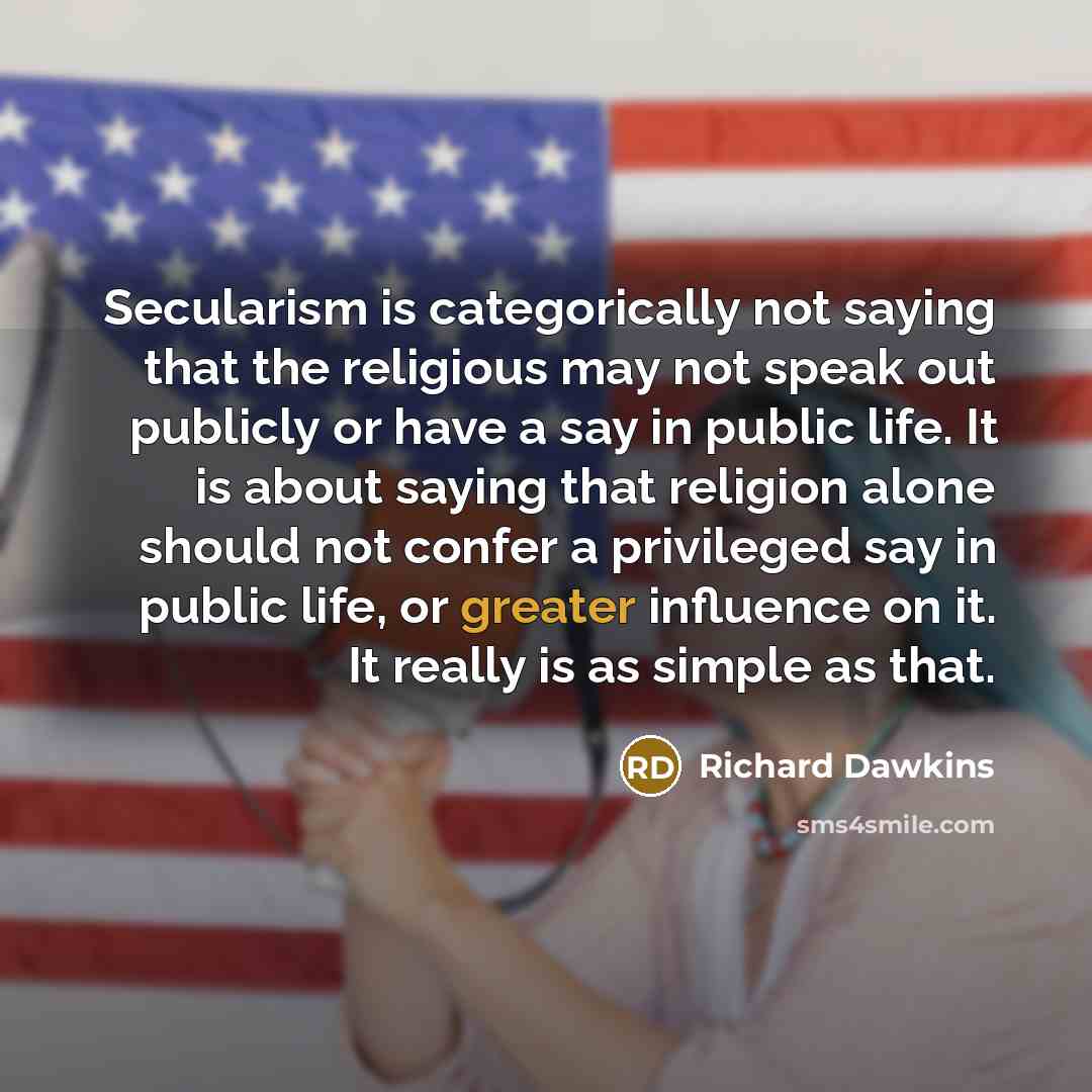 “Secularism is categorically not saying that the religious may not speak out publicly or have a say in public life. It is about saying that religion alone should not confer a privileged say in public life, or greater influence on it. It really is as simple as that.” quote by Richard Dawkins