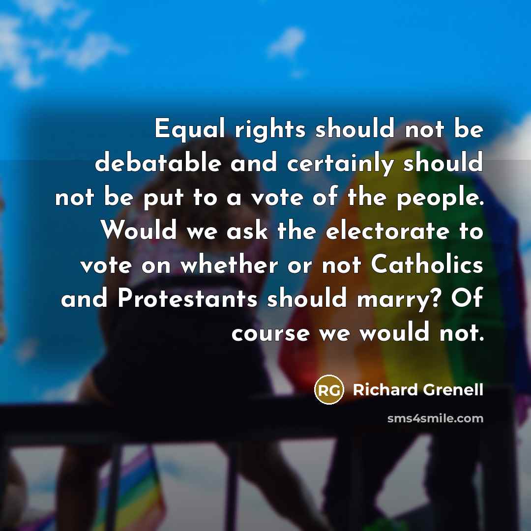 “Equal rights should not be debatable and certainly should not be put to a vote of the people. Would we ask the electorate to vote on whether or not Catholics and Protestants should marry? Of course we would not.” quote by Richard Grenell