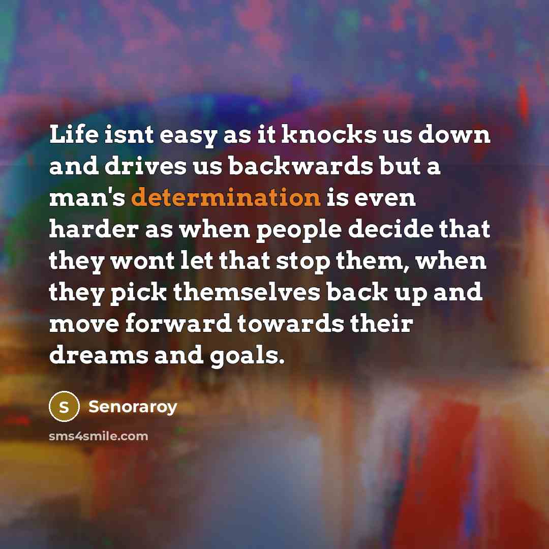 “Life isnt easy as it knocks us down and drives us backwards but a man's determination is even harder as when people decide that they wont let that stop them, when they pick themselves back up and move forward towards their dreams and goals.” quote by Senoraroy