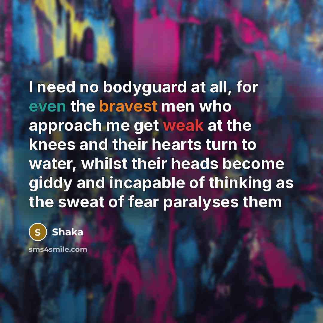 “I need no bodyguard at all, for even the bravest men who approach me get weak at the knees and their hearts turn to water, whilst their heads become giddy and incapable of thinking as the sweat of fear paralyses them” quote by Shaka