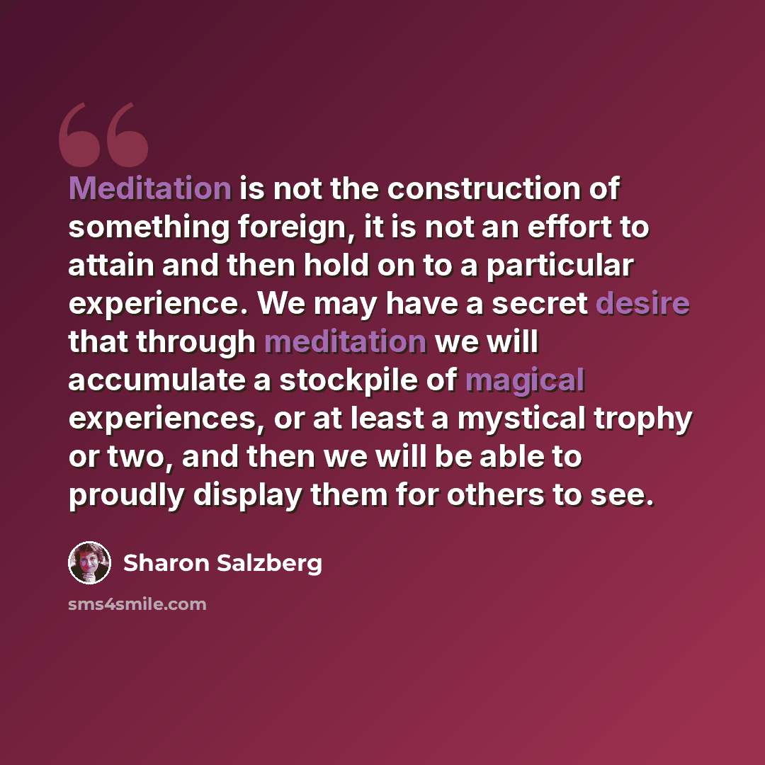 “Meditation is not the construction of something foreign, it is not an effort to attain and then hold on to a particular experience. We may have a secret desire that through meditation we will accumulate a stockpile of magical experiences, or at least a mystical trophy or two, and then we will be…” quote by Sharon Salzberg