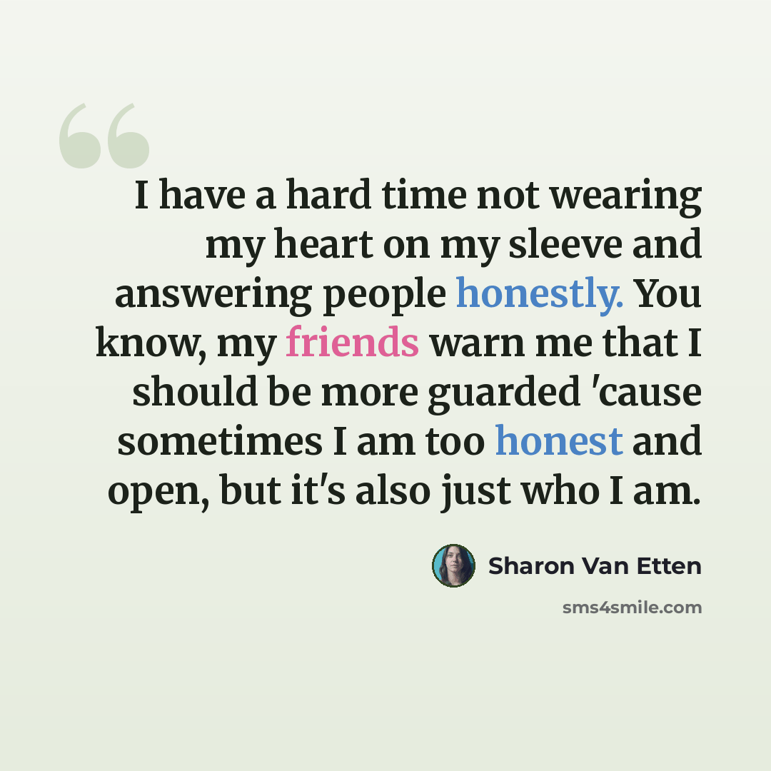 “I have a hard time not wearing my heart on my sleeve and answering people honestly. You know, my friends warn me that I should be more guarded 'cause sometimes I am too honest and open, but it's also just who I am.” quote by Sharon Van Etten