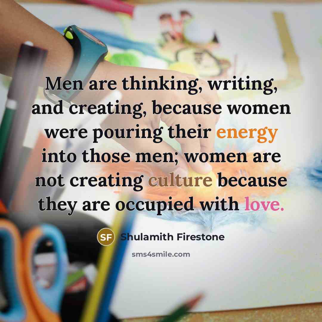 “Men are thinking, writing, and creating, because women were pouring their energy into those men; women are not creating culture because they are occupied with love.” quote by Shulamith Firestone
