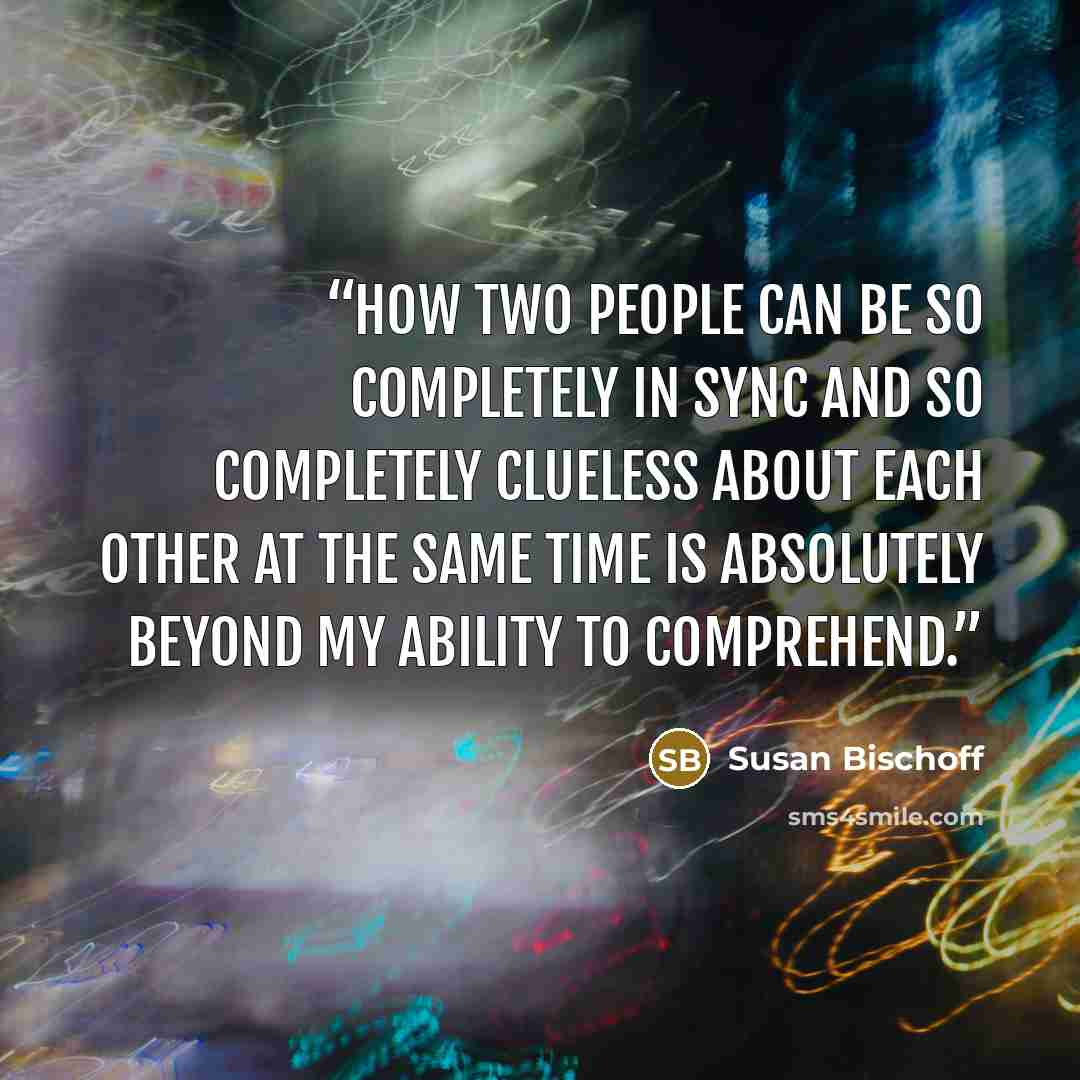 “How two people can be so completely in sync and so completely clueless about each other at the same time is absolutely beyond my ability to comprehend.” quote by Susan Bischoff