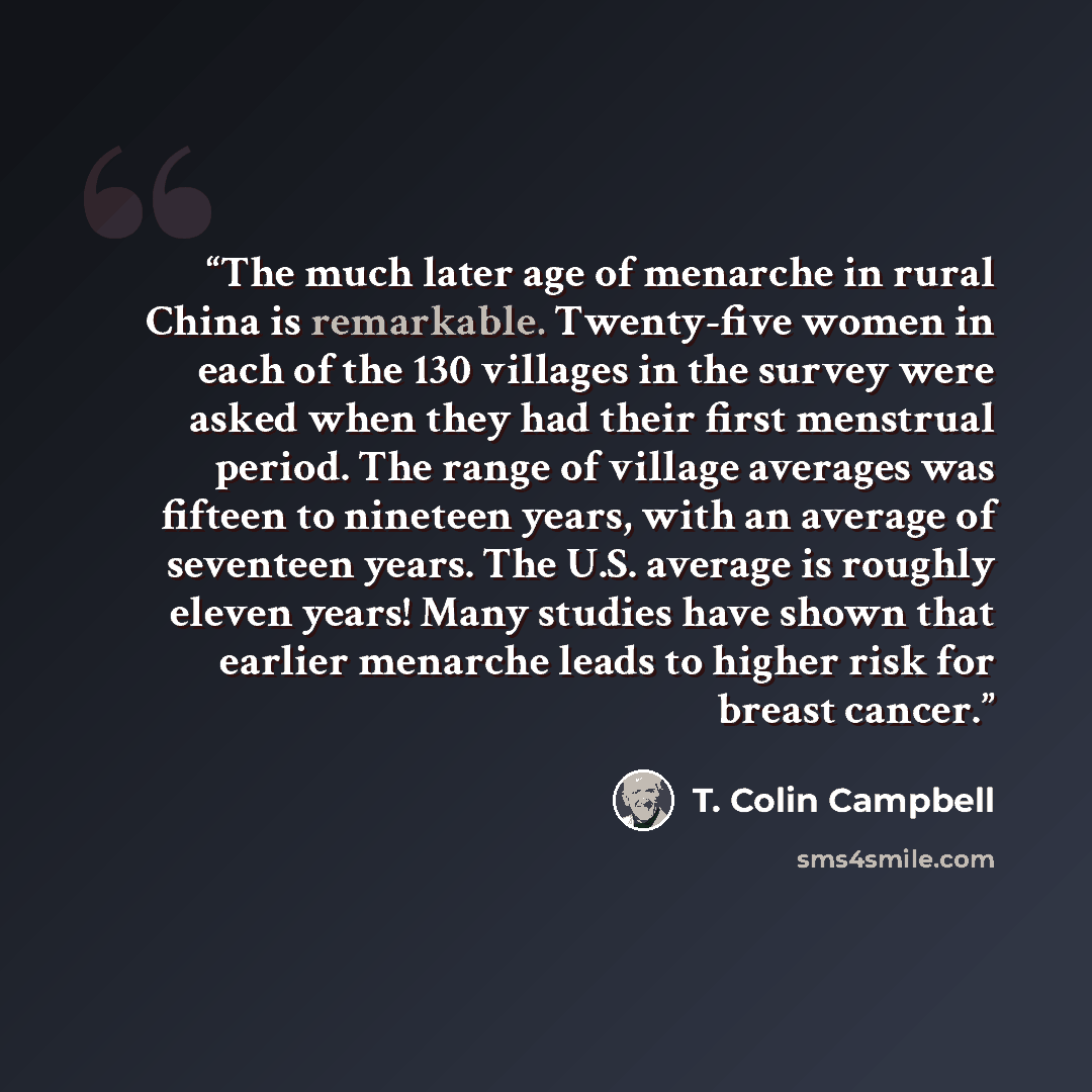 “The much later age of menarche in rural China is remarkable. Twenty-five women in each of the 130 villages in the survey were asked when they had their first menstrual period. The range of village averages was fifteen to nineteen years, with an average of seventeen years. The U.S. average is…” quote by T. Colin Campbell