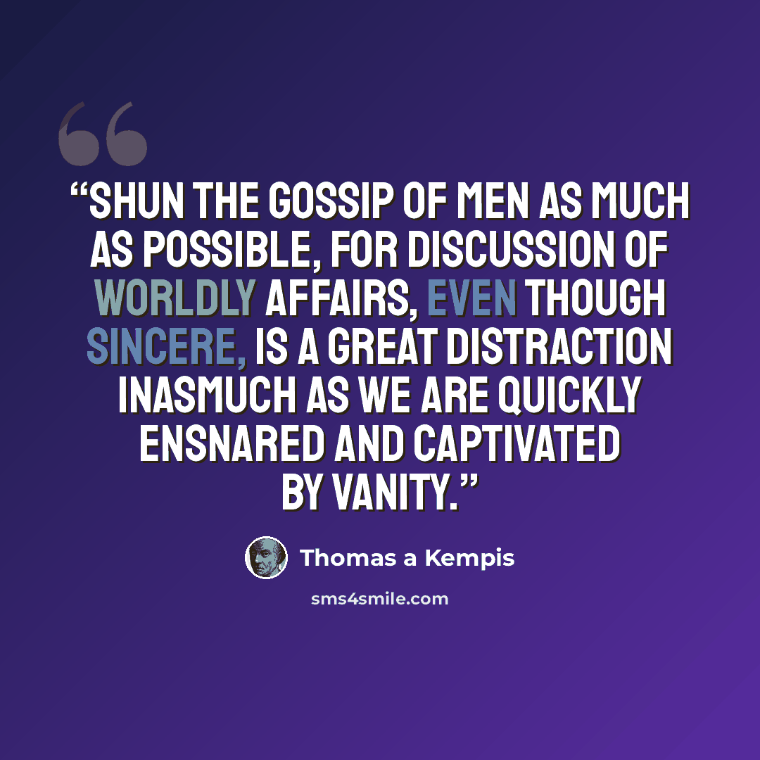 “SHUN the gossip of men as much as possible, for discussion of worldly affairs, even though sincere, is a great distraction inasmuch as we are quickly ensnared and captivated by vanity.” quote by Thomas à Kempis