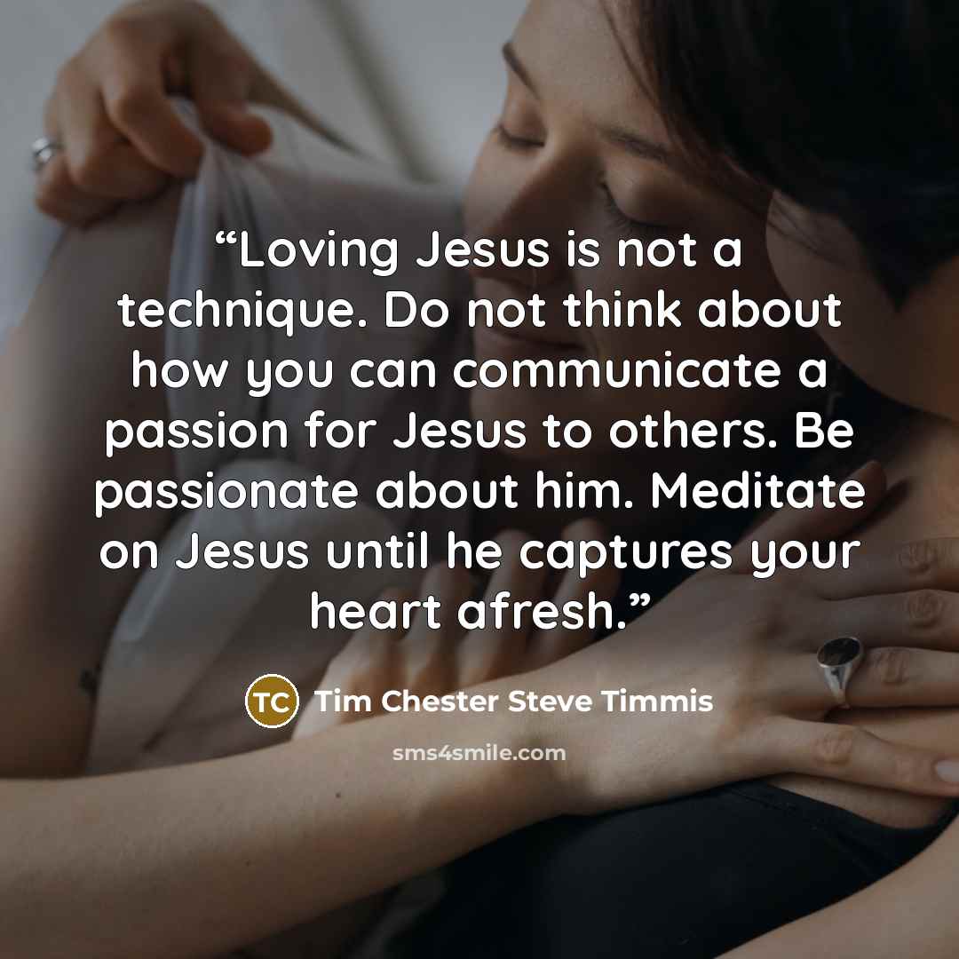 “Loving Jesus is not a technique. Do not think about how you can communicate a passion for Jesus to others. Be passionate about him. Meditate on Jesus until he captures your heart afresh.” quote by Tim Chester Steve Timmis