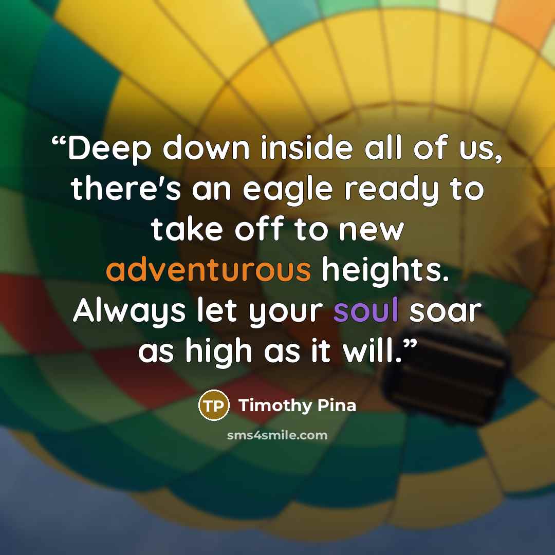 “Deep down inside all of us, there's an eagle ready to take off to new adventurous heights. Always let your soul soar as high as it will.” quote by Timothy Pina