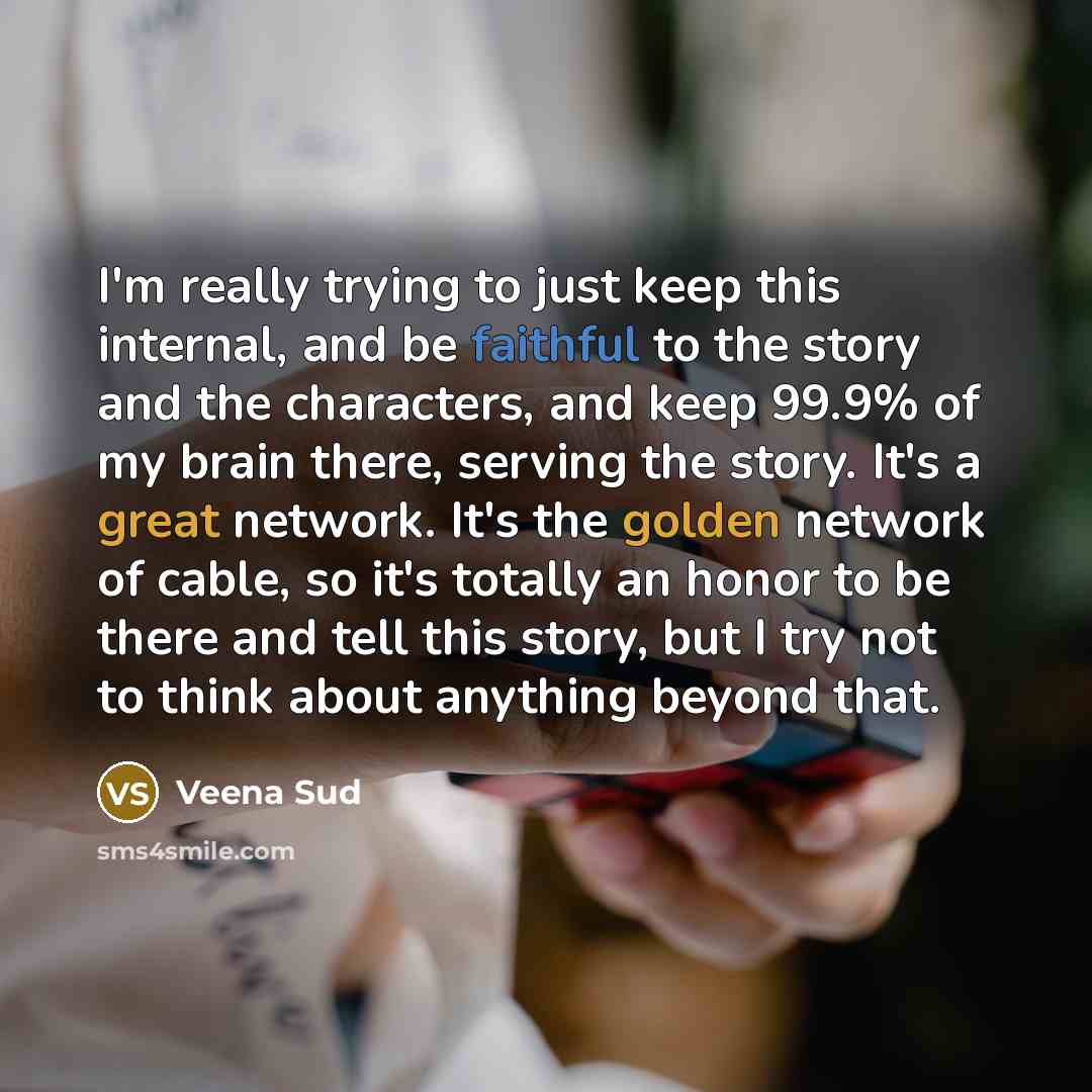 “I'm really trying to just keep this internal, and be faithful to the story and the characters, and keep 99.9% of my brain there, serving the story. It's a great network. It's the golden network of cable, so it's totally an honor to be there and tell this story, but I try not to think about…” quote by Veena Sud