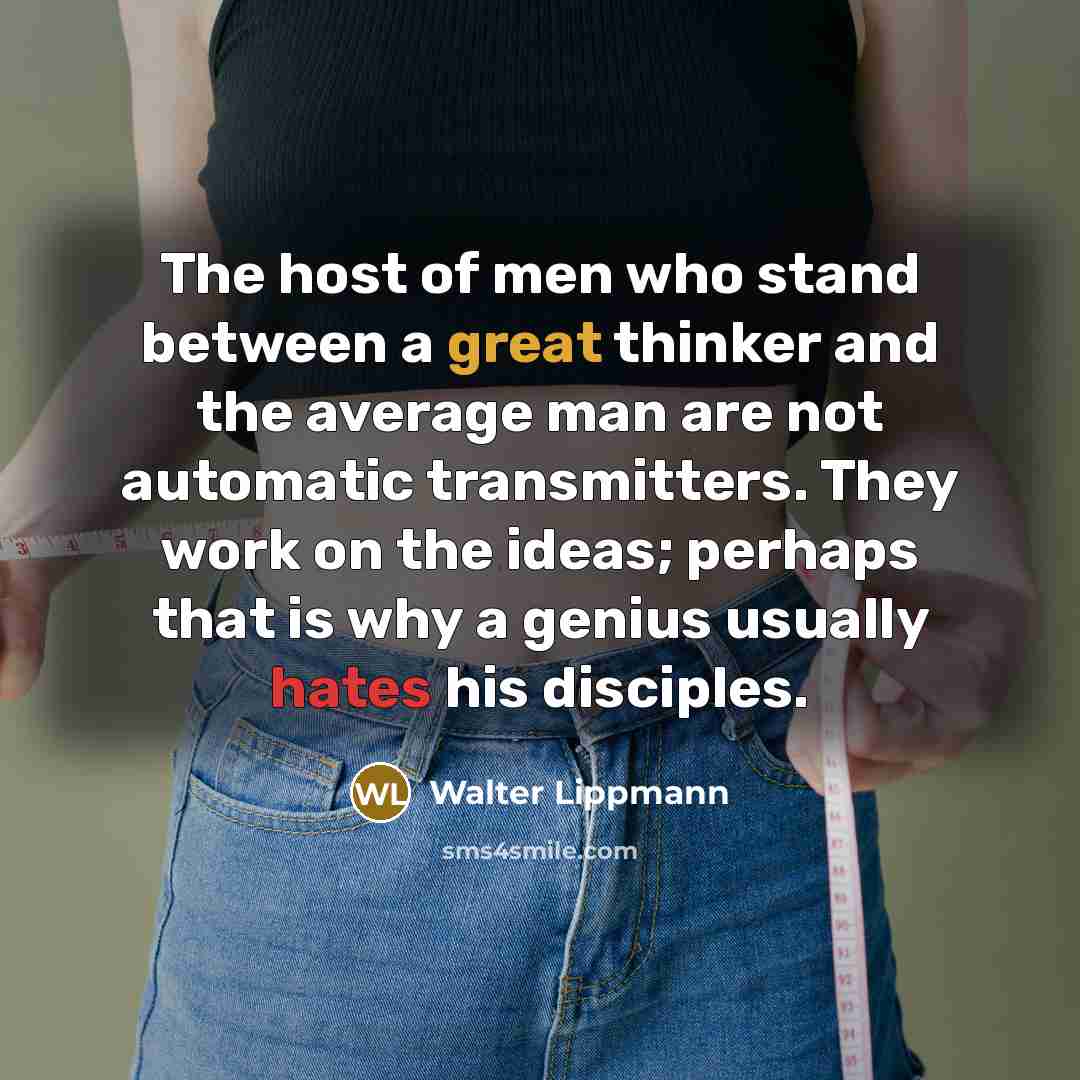 “The host of men who stand between a great thinker and the average man are not automatic transmitters. They work on the ideas; perhaps that is why a genius usually hates his disciples.” quote by Walter Lippmann