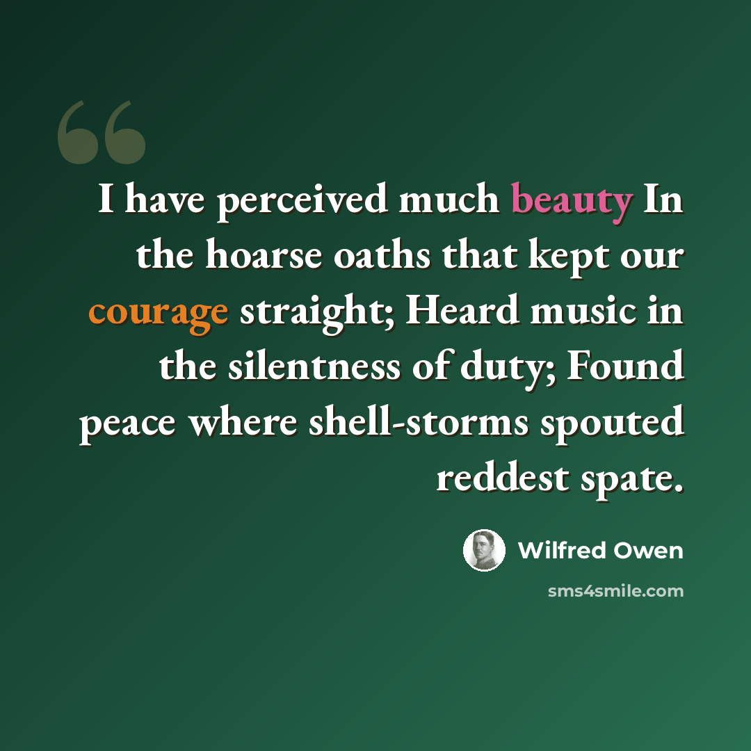 “I have perceived much beauty In the hoarse oaths that kept our courage straight; Heard music in the silentness of duty; Found peace where shell-storms spouted reddest spate.” quote by Wilfred Owen