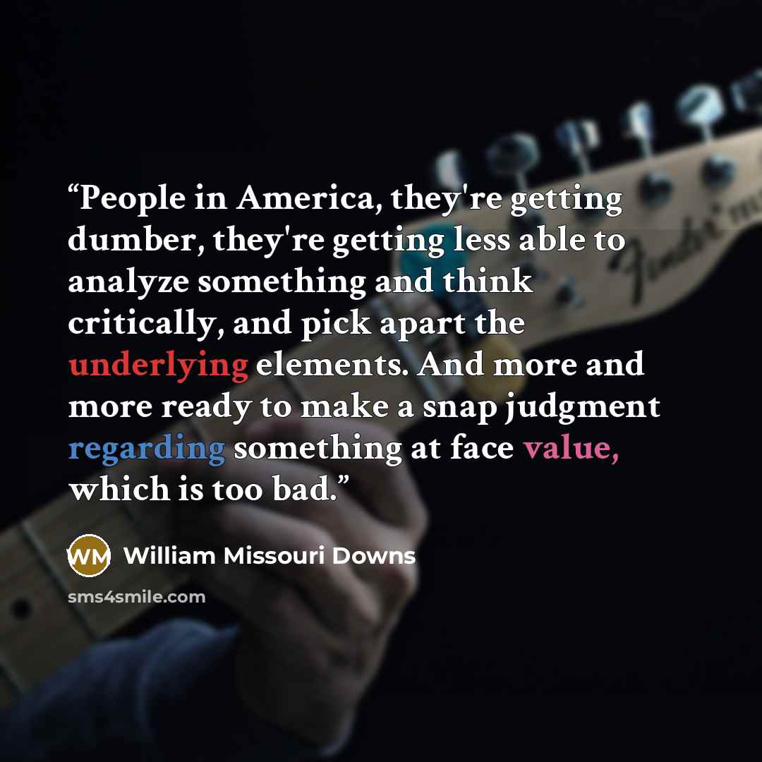 “People in America, they're getting dumber, they're getting less able to analyze something and think critically, and pick apart the underlying elements. And more and more ready to make a snap judgment regarding something at face value, which is too bad.” quote by William Missouri Downs