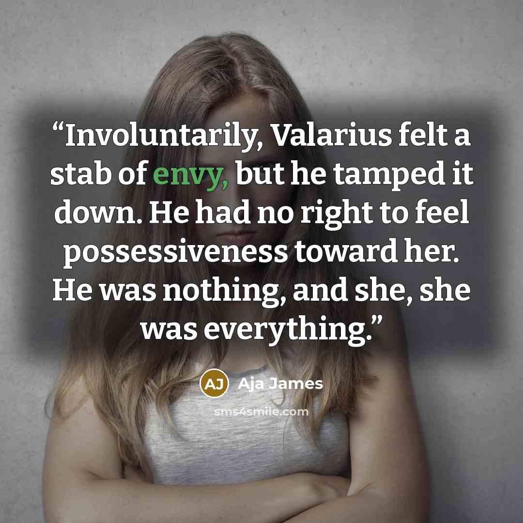 “Involuntarily, Valarius felt a stab of envy, but he tamped it down. He had no right to feel possessiveness toward her. He was nothing, and she, she was everything.” quote by Aja James