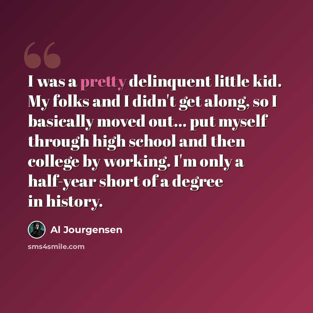 “I was a pretty delinquent little kid. My folks and I didn't get along, so I basically moved out... put myself through high school and then college by working. I'm only a half-year short of a degree in history.” quote by Al Jourgensen