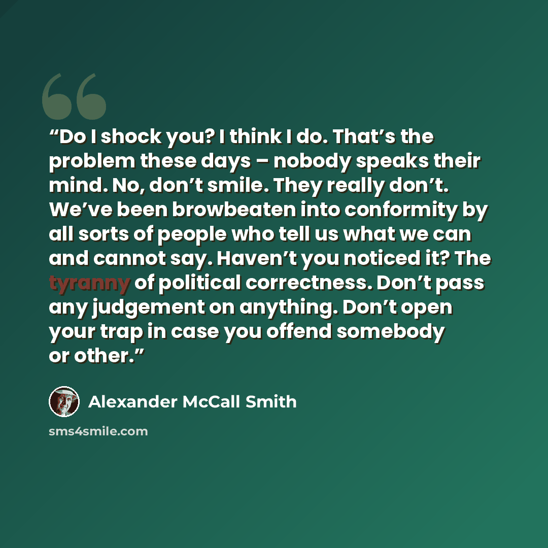 “Do I shock you? I think I do. That’s the problem these days – nobody speaks their mind. No, don’t smile. They really don’t. We’ve been browbeaten into conformity by all sorts of people who tell us what we can and cannot say. Haven’t you noticed it? The tyranny of political correctness. Don’t pass…” quote by Alexander McCall Smith