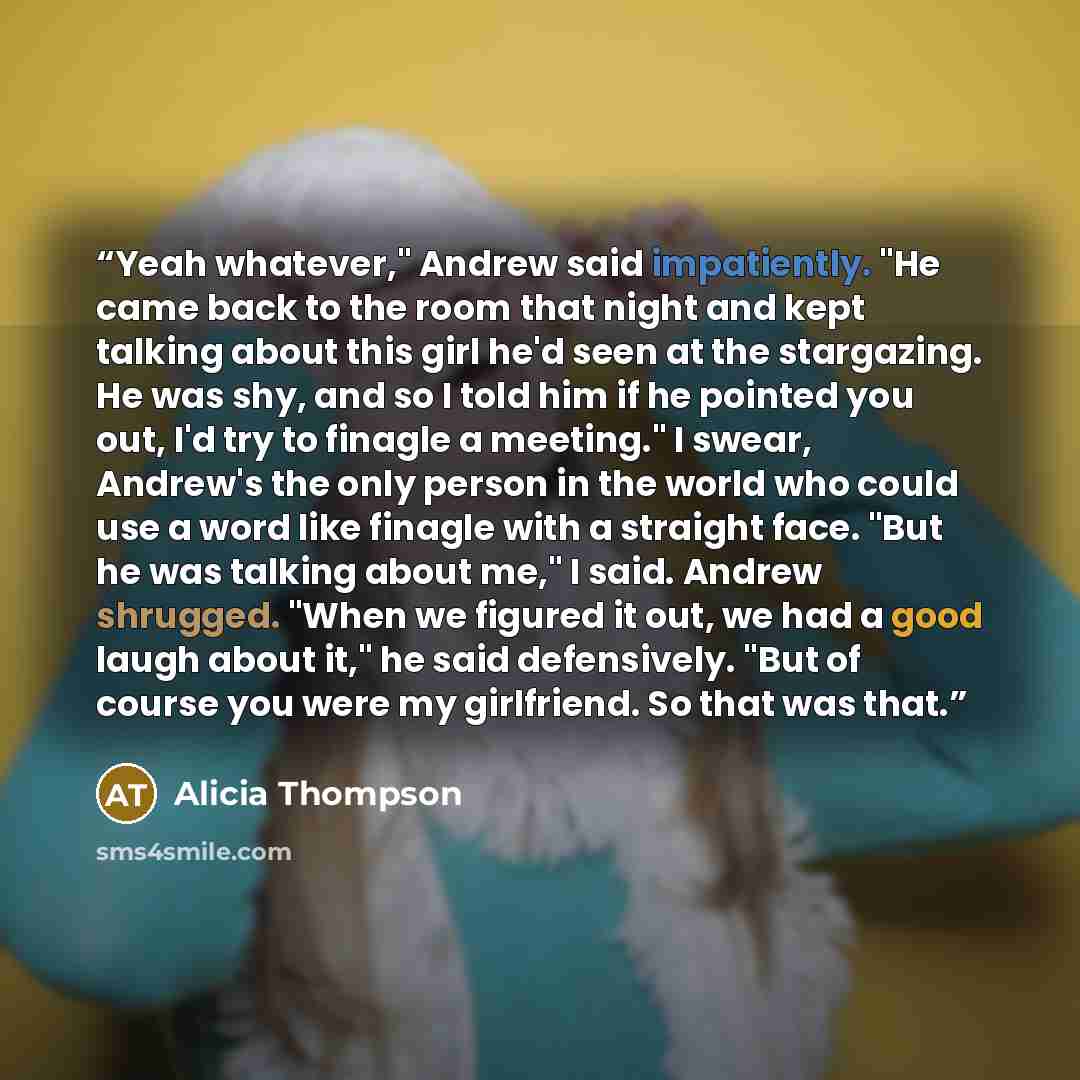 “Yeah whatever," Andrew said impatiently. "He came back to the room that night and kept talking about this girl he'd seen at the stargazing. He was shy, and so I told him if he pointed you out, I'd try to finagle a meeting." I swear, Andrew's the only person in the world who could use a word like…” quote by Alicia Thompson
