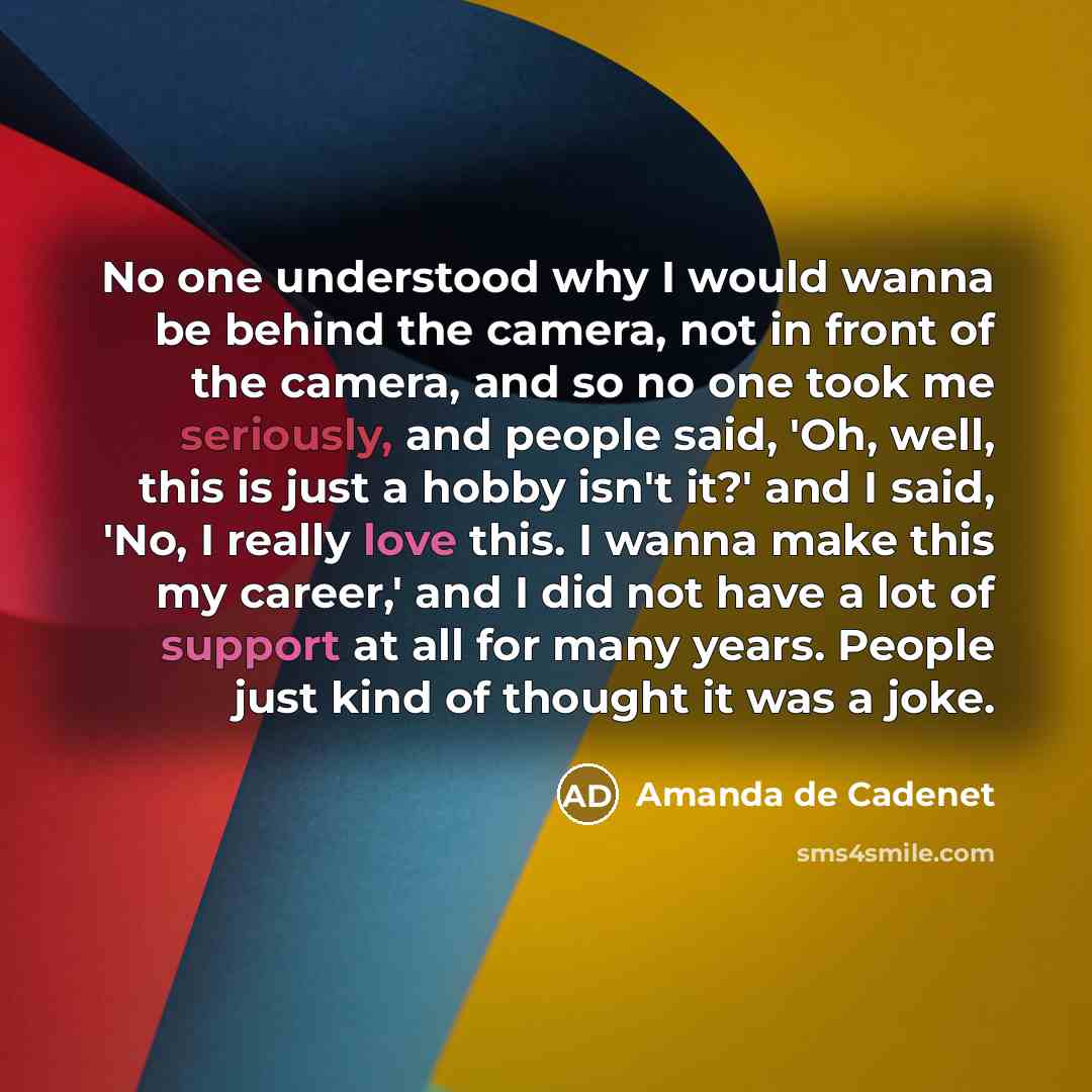 “No one understood why I would wanna be behind the camera, not in front of the camera, and so no one took me seriously, and people said, 'Oh, well, this is just a hobby isn't it?' and I said, 'No, I really love this. I wanna make this my career,' and I did not have a lot of support at all for many…” quote by Amanda de Cadenet