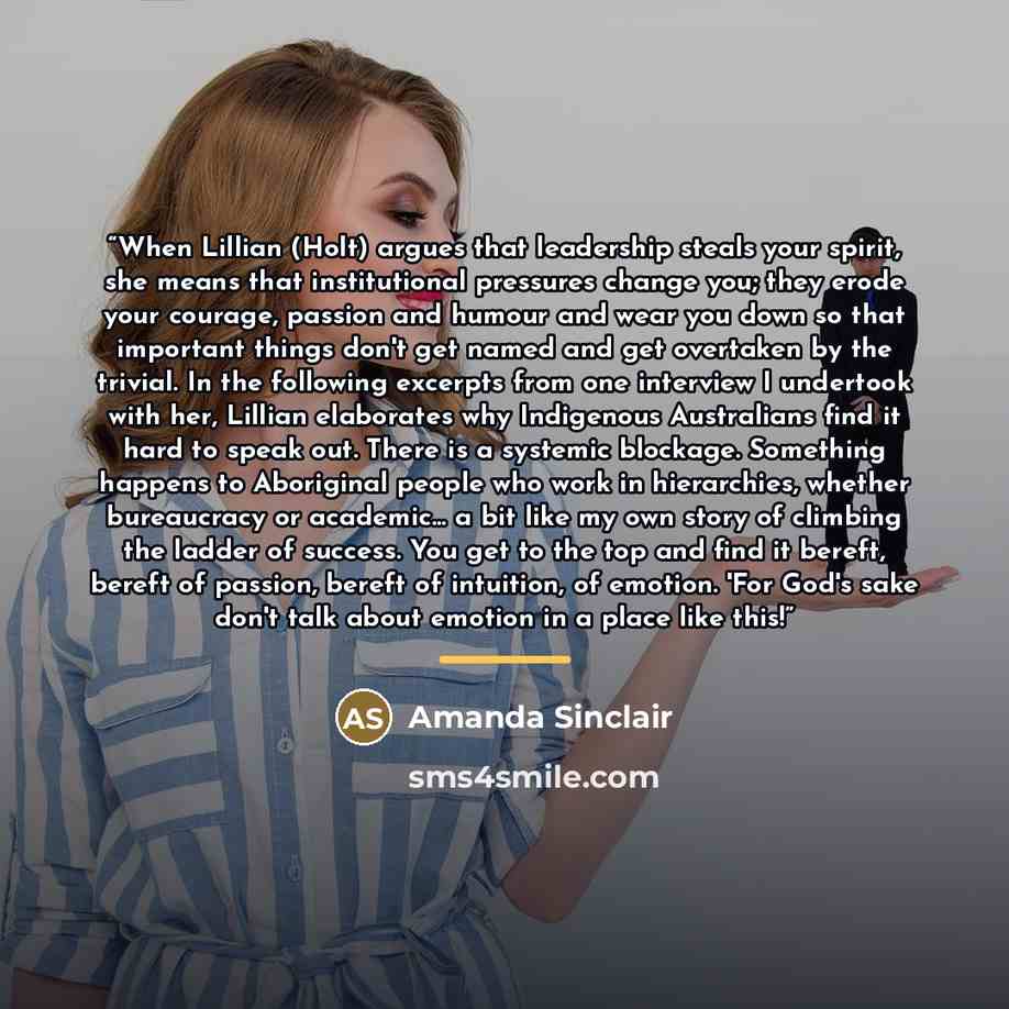 “When Lillian (Holt) argues that leadership steals your spirit, she means that institutional pressures change you; they erode your courage, passion and humour and wear you down so that important things don't get named and get overtaken by the trivial. In the following excerpts from one interview I…” quote by Amanda Sinclair