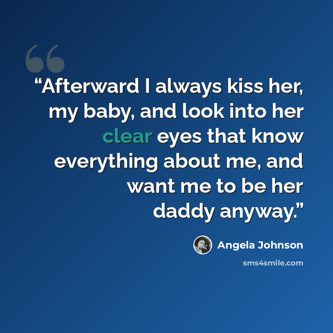 “Afterward I always kiss her, my baby, and look into her clear eyes that know everything about me, and want me to be her daddy anyway.” quote by Angela Johnson