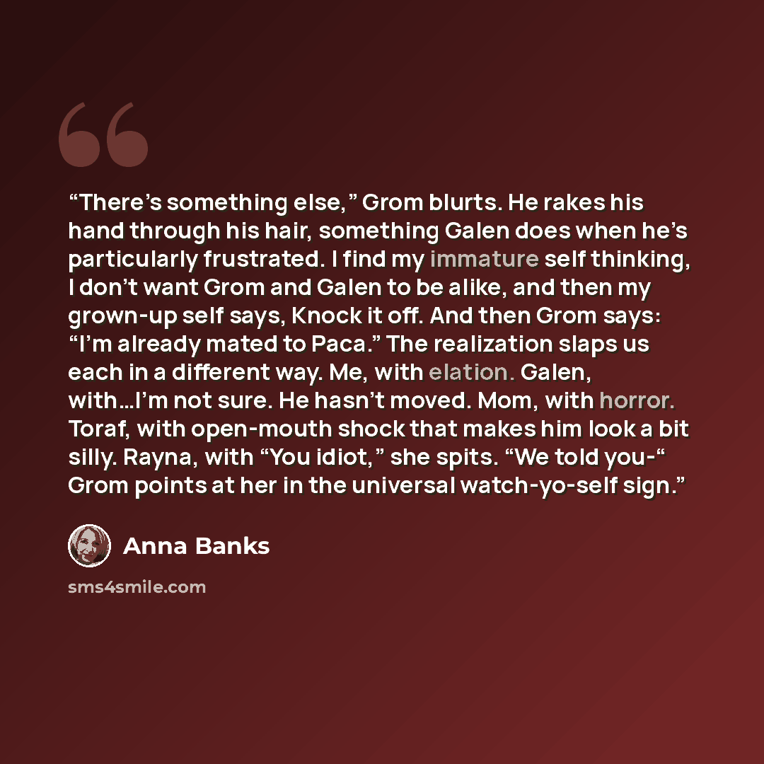 “There’s something else,” Grom blurts. He rakes his hand through his hair, something Galen does when he’s particularly frustrated. I find my immature self thinking, I don’t want Grom and Galen to be alike, and then my grown-up self says, Knock it off. And then Grom says: “I’m already mated to…” quote by Anna Banks