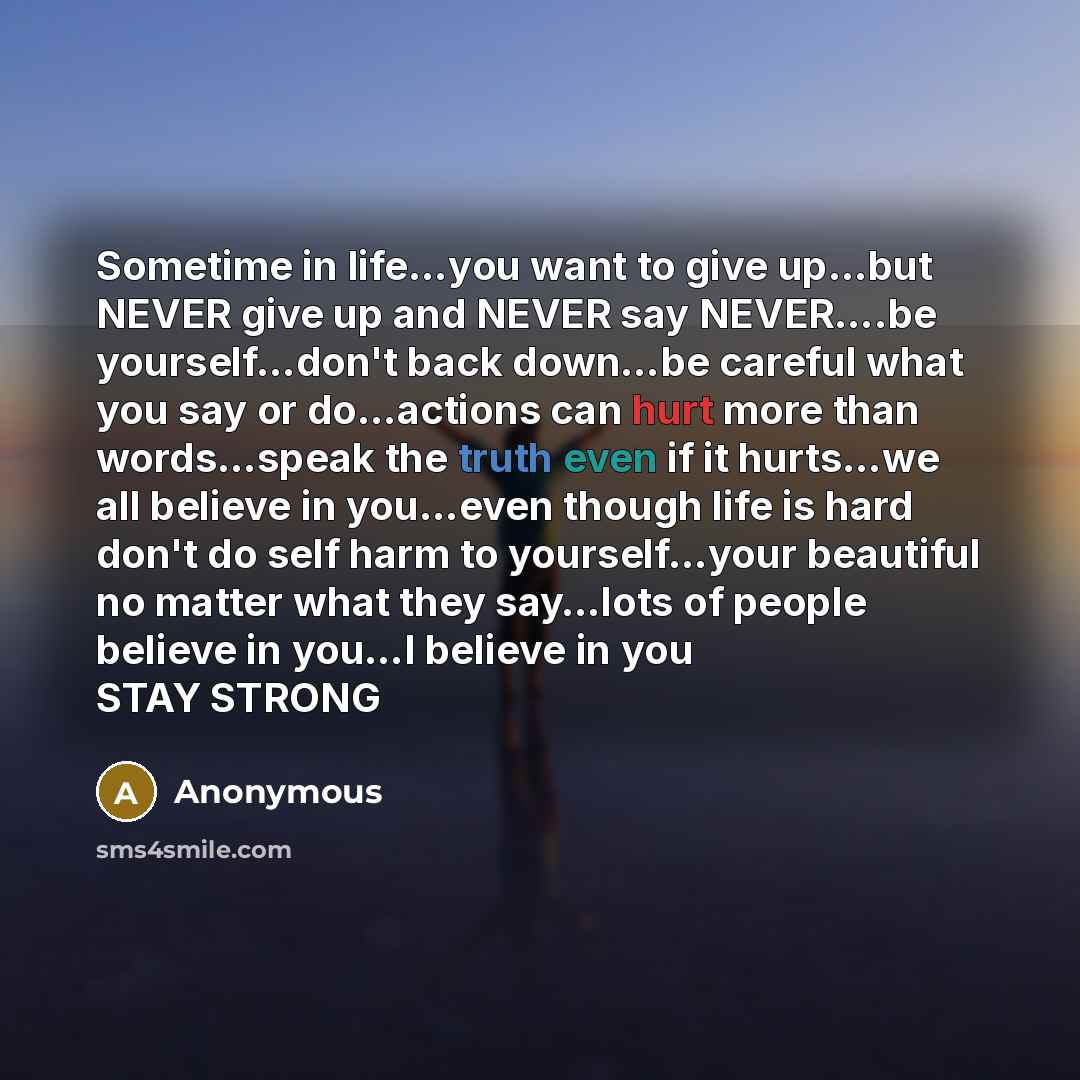 “Sometime in life…you want to give up…but NEVER give up and NEVER say NEVER….be yourself…don't back down…be careful what you say or do…actions can hurt more than words…speak the truth even if it hurts…we all believe in you…even though life is hard don't do self harm to yourself…your beautiful no…” quote by Anonymous