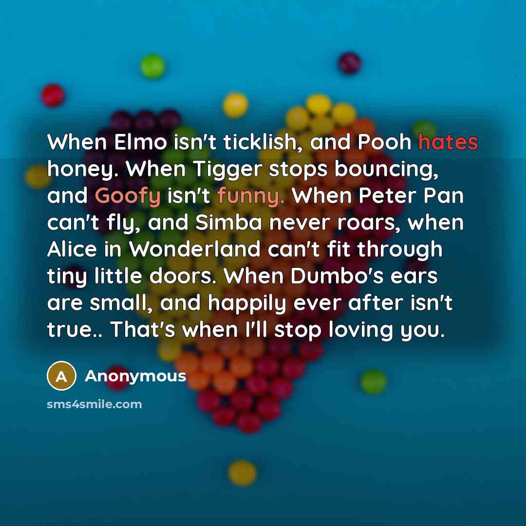 “When Elmo isn't ticklish, and Pooh hates honey. When Tigger stops bouncing, and Goofy isn't funny. When Peter Pan can't fly, and Simba never roars, when Alice in Wonderland can't fit through tiny little doors. When Dumbo's ears are small, and happily ever after isn't true.. That's when I'll stop…” quote by Anonymous