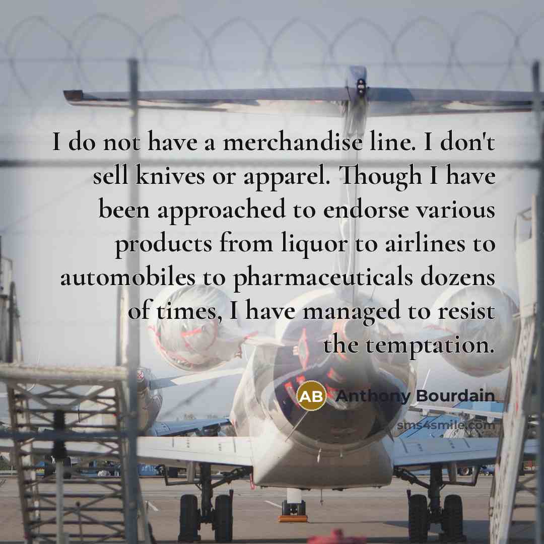 “I do not have a merchandise line. I don't sell knives or apparel. Though I have been approached to endorse various products from liquor to airlines to automobiles to pharmaceuticals dozens of times, I have managed to resist the temptation.” quote by Anthony Bourdain