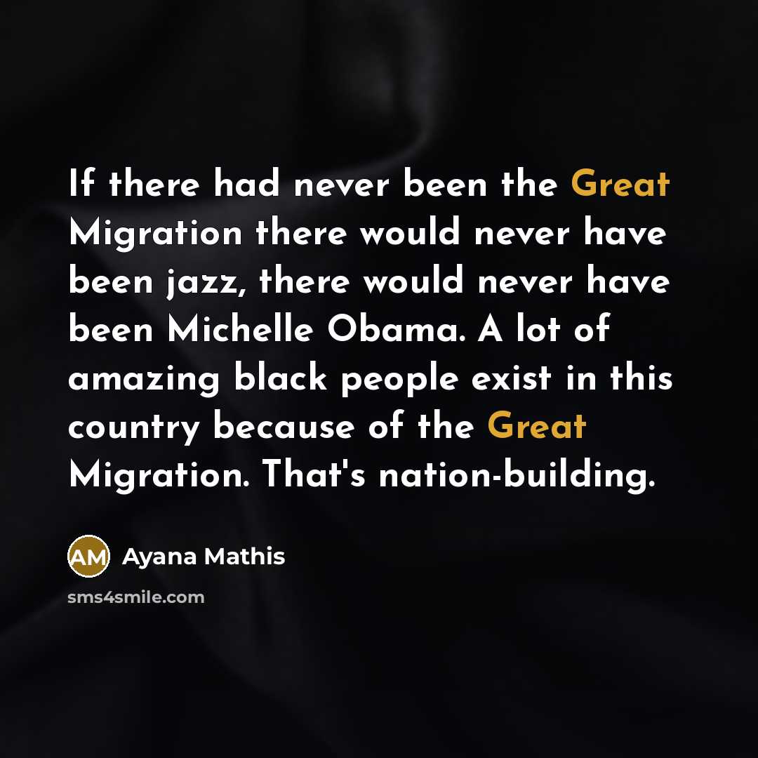 “If there had never been the Great Migration there would never have been jazz, there would never have been Michelle Obama. A lot of amazing black people exist in this country because of the Great Migration. That's nation-building.” quote by Ayana Mathis