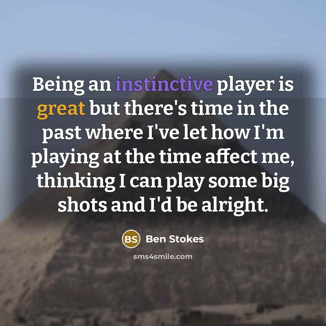“Being an instinctive player is great but there's time in the past where I've let how I'm playing at the time affect me, thinking I can play some big shots and I'd be alright.” quote by Ben Stokes