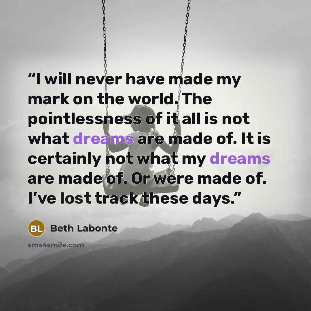 “I will never have made my mark on the world. The pointlessness of it all is not what dreams are made of. It is certainly not what my dreams are made of. Or were made of. I’ve lost track these days.” quote by Beth Labonte