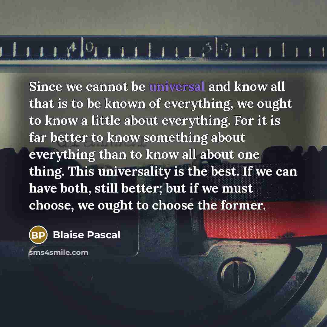 “Since we cannot be universal and know all that is to be known of everything, we ought to know a little about everything. For it is far better to know something about everything than to know all about one thing. This universality is the best. If we can have both, still better; but if we must…” quote by Blaise Pascal