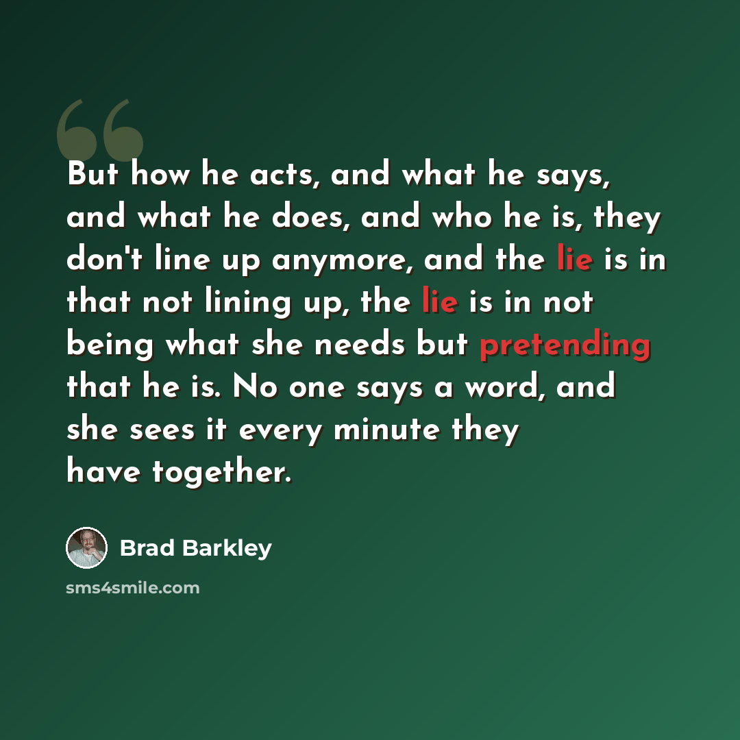 “But how he acts, and what he says, and what he does, and who he is, they don't line up anymore, and the lie is in that not lining up, the lie is in not being what she needs but pretending that he is. No one says a word, and she sees it every minute they have together.” quote by Brad Barkley