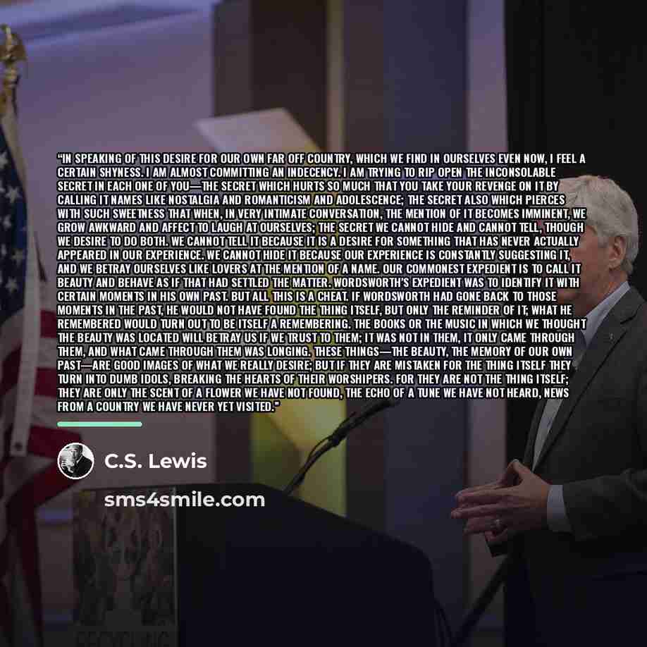 “In speaking of this desire for our own far off country, which we find in ourselves even now, I feel a certain shyness. I am almost committing an indecency. I am trying to rip open the inconsolable secret in each one of you—the secret which hurts so much that you take your revenge on it by calling…” quote by C.S. Lewis