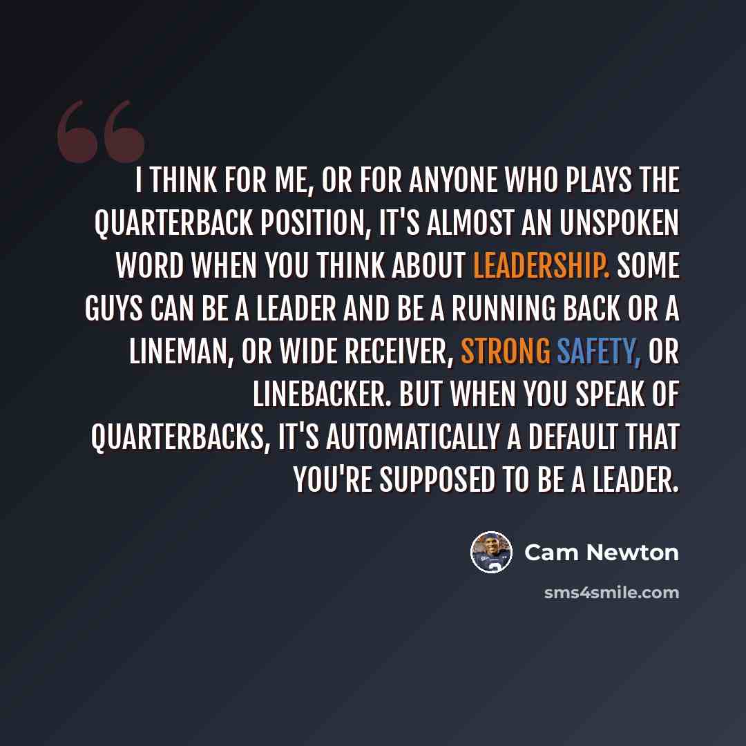 “I think for me, or for anyone who plays the quarterback position, it's almost an unspoken word when you think about leadership. Some guys can be a leader and be a running back or a lineman, or wide receiver, strong safety, or linebacker. But when you speak of quarterbacks, it's automatically a…” quote by Cam Newton