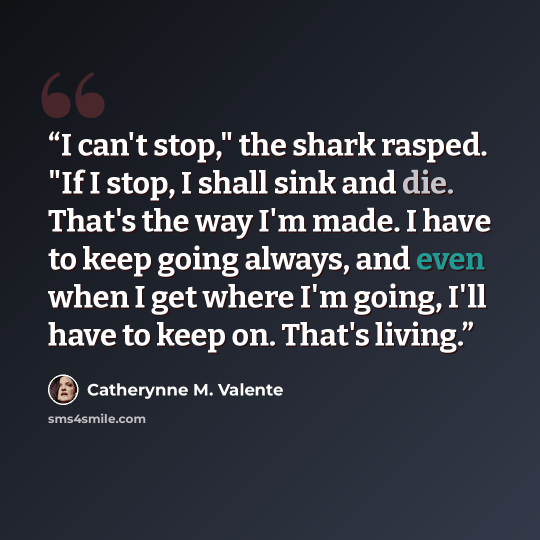 “I can't stop," the shark rasped. "If I stop, I shall sink and die. That's the way I'm made. I have to keep going always, and even when I get where I'm going, I'll have to keep on. That's living.” quote by Catherynne M. Valente