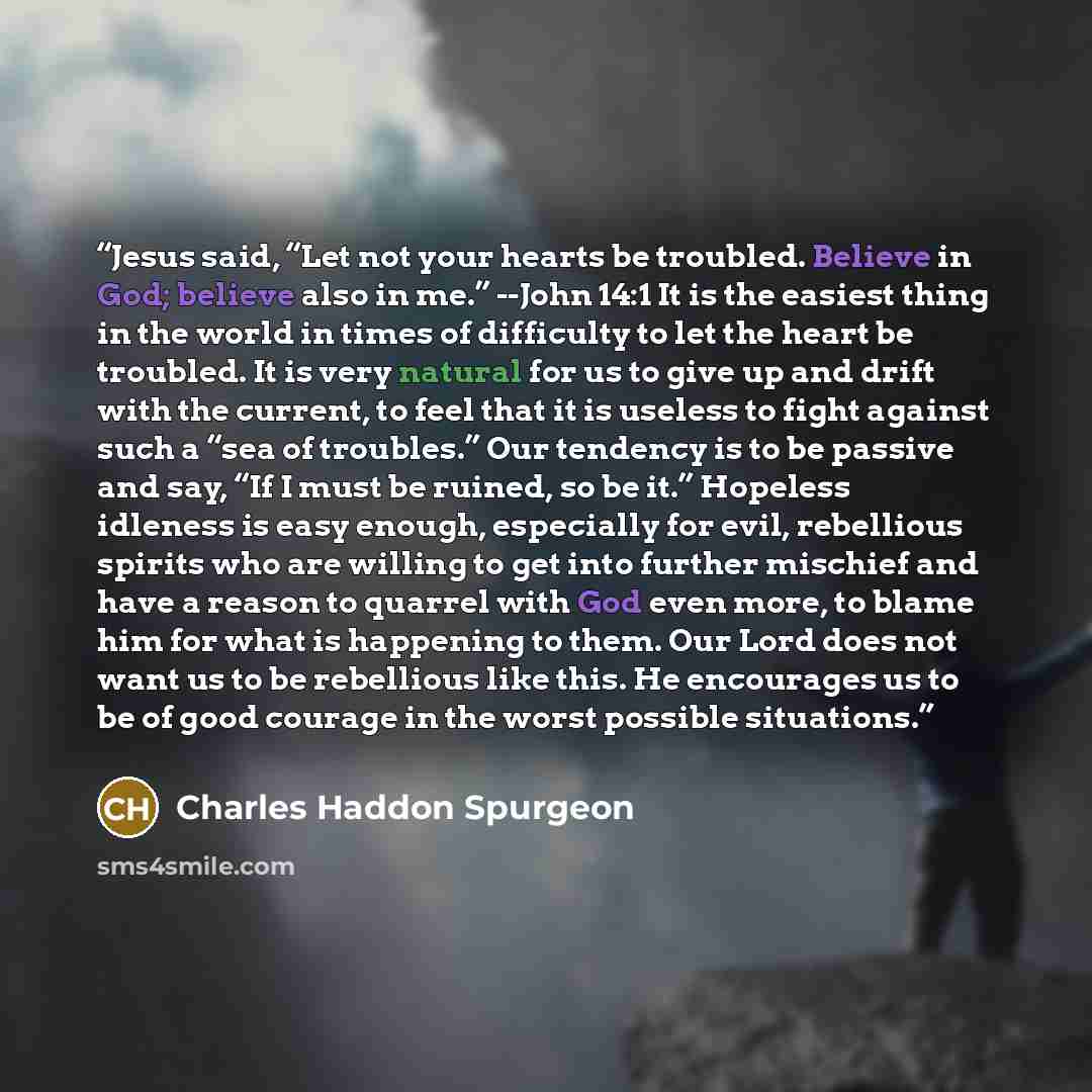 “Jesus said, “Let not your hearts be troubled. Believe in God; believe also in me.” --John 14:1 It is the easiest thing in the world in times of difficulty to let the heart be troubled. It is very natural for us to give up and drift with the current, to feel that it is useless to fight against such…” quote by Charles Haddon Spurgeon